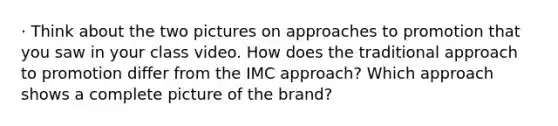 · Think about the two pictures on approaches to promotion that you saw in your class video. How does the traditional approach to promotion differ from the IMC approach? Which approach shows a complete picture of the brand?