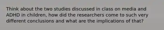 Think about the two studies discussed in class on media and ADHD in children, how did the researchers come to such very different conclusions and what are the implications of that?