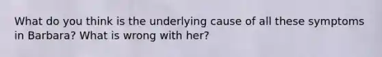 What do you think is the underlying cause of all these symptoms in Barbara? What is wrong with her?