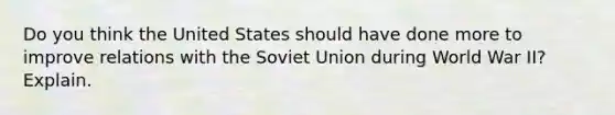 Do you think the United States should have done more to improve relations with the Soviet Union during World War II? Explain.