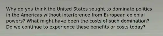 Why do you think the United States sought to dominate politics in the Americas without interference from European colonial powers? What might have been the costs of such domination? Do we continue to experience these benefits or costs today?