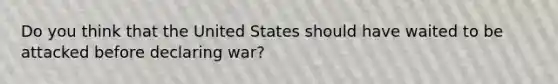 Do you think that the United States should have waited to be attacked before declaring war?