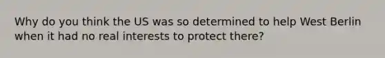 Why do you think the US was so determined to help West Berlin when it had no real interests to protect there?