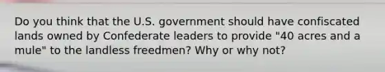 Do you think that the U.S. government should have confiscated lands owned by Confederate leaders to provide "40 acres and a mule" to the landless freedmen? Why or why not?