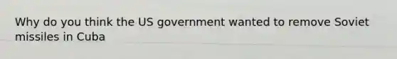 Why do you think the US government wanted to remove Soviet missiles in Cuba