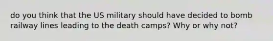 do you think that the US military should have decided to bomb railway lines leading to the death camps? Why or why not?