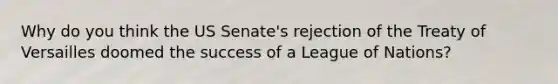 Why do you think the US Senate's rejection of the Treaty of Versailles doomed the success of a League of Nations?