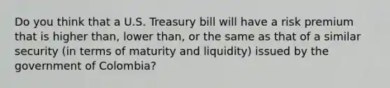 Do you think that a U.S. Treasury bill will have a risk premium that is higher than, lower than, or the same as that of a similar security (in terms of maturity and liquidity) issued by the government of Colombia?