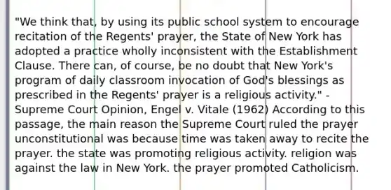 "We think that, by using its public school system to encourage recitation of the Regents' prayer, the State of New York has adopted a practice wholly inconsistent with the Establishment Clause. There can, of course, be no doubt that New York's program of daily classroom invocation of God's blessings as prescribed in the Regents' prayer is a religious activity." -Supreme Court Opinion, Engel v. Vitale (1962) According to this passage, the main reason the Supreme Court ruled the prayer unconstitutional was because time was taken away to recite the prayer. the state was promoting religious activity. religion was against the law in New York. the prayer promoted Catholicism.