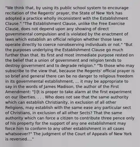 "We think that, by using its public school system to encourage recitation of the Regents' prayer, the State of New York has adopted a practice wholly inconsistent with the Establishment Clause." "The Establishment Clause, unlike the Free Exercise Clause, does not depend upon any showing of direct governmental compulsion and is violated by the enactment of laws which establish an official religion whether those laws operate directly to coerce nonobserving individuals or not." "But the purposes underlying the Establishment Clause go much further than that. Its first and most immediate purpose rested on the belief that a union of government and religion tends to destroy government and to degrade religion." "To those who may subscribe to the view that, because the Regents' official prayer is so brief and general there can be no danger to religious freedom in its governmental establishment, ... it may be appropriate to say in the words of James Madison, the author of the First Amendment: "[I]t is proper to take alarm at the first experiment on our liberties. . . . Who does not see that the same authority which can establish Christianity, in exclusion of all other Religions, may establish with the same ease any particular sect of Christians, in exclusion of all other Sects? That the same authority which can force a citizen to contribute three pence only of his property for the support of any one establishment may force him to conform to any other establishment in all cases whatsoever?" The judgment of the Court of Appeals of New York is reversed...."