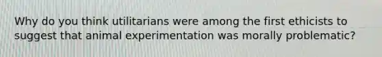 Why do you think utilitarians were among the first ethicists to suggest that animal experimentation was morally problematic?