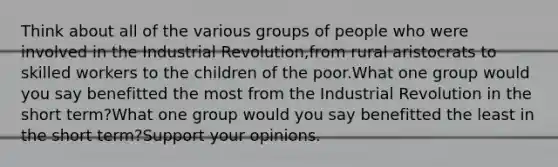 Think about all of the various groups of people who were involved in the Industrial Revolution,from rural aristocrats to skilled workers to the children of the poor.What one group would you say benefitted the most from the Industrial Revolution in the short term?What one group would you say benefitted the least in the short term?Support your opinions.