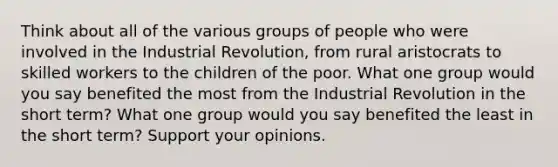 Think about all of the various groups of people who were involved in the Industrial Revolution, from rural aristocrats to skilled workers to the children of the poor. What one group would you say benefited the most from the Industrial Revolution in the short term? What one group would you say benefited the least in the short term? Support your opinions.