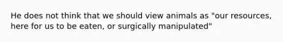 He does not think that we should view animals as "our resources, here for us to be eaten, or surgically manipulated"