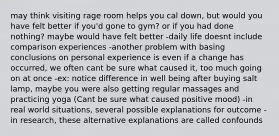 may think visiting rage room helps you cal down, but would you have felt better if you'd gone to gym? or if you had done nothing? maybe would have felt better -daily life doesnt include comparison experiences -another problem with basing conclusions on personal experience is even if a change has occurred, we often cant be sure what caused it, too much going on at once -ex: notice difference in well being after buying salt lamp, maybe you were also getting regular massages and practicing yoga (Cant be sure what caused positive mood) -in real world situations, several possible explanations for outcome -in research, these alternative explanations are called confounds