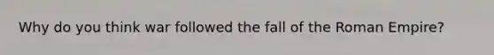 Why do you think war followed the fall of the Roman Empire?