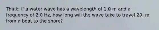 Think: If a water wave has a wavelength of 1.0 m and a frequency of 2.0 Hz, how long will the wave take to travel 20. m from a boat to the shore?