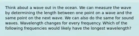 Think about a wave out in the ocean. We can measure the wave by determining the length between one point on a wave and the same point on the next wave. We can also do the same for sound waves. Wavelength changes for every frequency. Which of the following frequencies would likely have the longest wavelength?