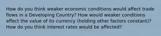 How do you think weaker economic conditions would affect trade flows in a Developing Country? How would weaker conditions affect the value of its currency (holding other factors constant)? How do you think interest rates would be affected?