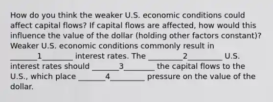 How do you think the weaker U.S. economic conditions could affect capital flows? If capital flows are affected, how would this influence the value of the dollar (holding other factors constant)? Weaker U.S. economic conditions commonly result in _______1________ interest rates. The _________2_________ U.S. interest rates should _______3________ the capital flows to the U.S., which place _______4_________ pressure on the value of the dollar.