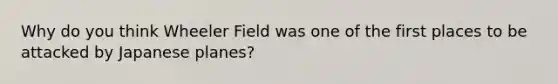 Why do you think Wheeler Field was one of the first places to be attacked by Japanese planes?