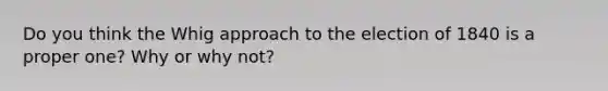 Do you think the Whig approach to the election of 1840 is a proper one? Why or why not?