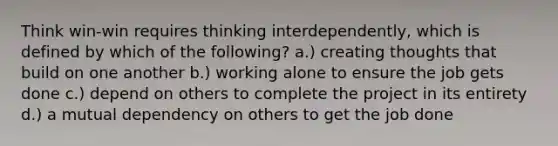 Think win-win requires thinking interdependently, which is defined by which of the following? a.) creating thoughts that build on one another b.) working alone to ensure the job gets done c.) depend on others to complete the project in its entirety d.) a mutual dependency on others to get the job done