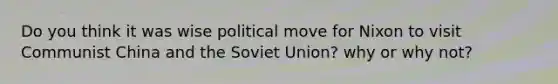 Do you think it was wise political move for Nixon to visit Communist China and the Soviet Union? why or why not?