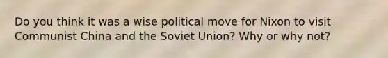 Do you think it was a wise political move for Nixon to visit Communist China and the Soviet Union? Why or why not?