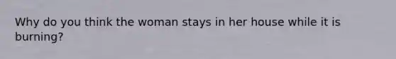 Why do you think the woman stays in her house while it is burning?