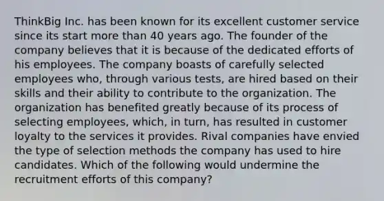 ThinkBig Inc. has been known for its excellent customer service since its start more than 40 years ago. The founder of the company believes that it is because of the dedicated efforts of his employees. The company boasts of carefully selected employees who, through various tests, are hired based on their skills and their ability to contribute to the organization. The organization has benefited greatly because of its process of selecting employees, which, in turn, has resulted in customer loyalty to the services it provides. Rival companies have envied the type of selection methods the company has used to hire candidates. Which of the following would undermine the recruitment efforts of this company?