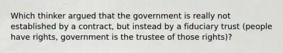 Which thinker argued that the government is really not established by a contract, but instead by a fiduciary trust (people have rights, government is the trustee of those rights)?