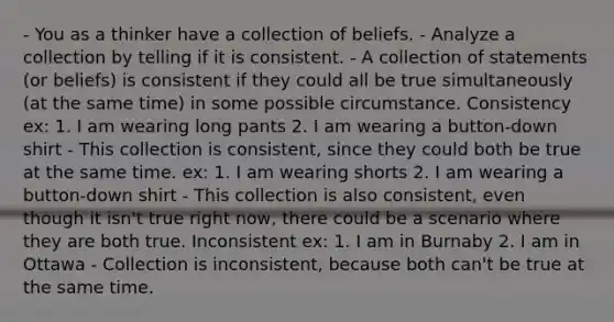 - You as a thinker have a collection of beliefs. - Analyze a collection by telling if it is consistent. - A collection of statements (or beliefs) is consistent if they could all be true simultaneously (at the same time) in some possible circumstance. Consistency ex: 1. I am wearing long pants 2. I am wearing a button-down shirt - This collection is consistent, since they could both be true at the same time. ex: 1. I am wearing shorts 2. I am wearing a button-down shirt - This collection is also consistent, even though it isn't true right now, there could be a scenario where they are both true. Inconsistent ex: 1. I am in Burnaby 2. I am in Ottawa - Collection is inconsistent, because both can't be true at the same time.