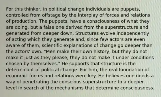 For this thinker, in political change individuals are puppets, controlled from offstage by the interplay of forces and relations of production. The puppets, have a consciousness of what they are doing, but a false one derived from the superstructure and generated from deeper down. Structures evolve independently of acting which they generate and, since few actors are even aware of them, scientific explanations of change go deeper than the actors' own. "Men make their own history, but they do not make it just as they please; they do not make it under conditions chosen by themselves." He supports that structure is the determinant of political change. For him, the real foundation of economic forces and relations were key. He believes one needs a way of penetrating the conscious superstructure to a deeper level in search of the mechanisms that determine consciousness.