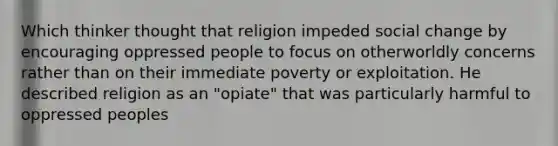 Which thinker thought that religion impeded social change by encouraging oppressed people to focus on otherworldly concerns rather than on their immediate poverty or exploitation. He described religion as an "opiate" that was particularly harmful to oppressed peoples