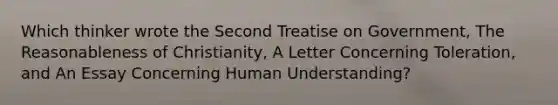 Which thinker wrote the Second Treatise on Government, The Reasonableness of Christianity, A Letter Concerning Toleration, and An Essay Concerning Human Understanding?