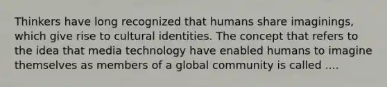 Thinkers have long recognized that humans share imaginings, which give rise to cultural identities. The concept that refers to the idea that media technology have enabled humans to imagine themselves as members of a global community is called ....