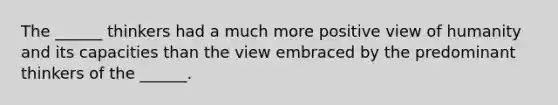 The ______ thinkers had a much more positive view of humanity and its capacities than the view embraced by the predominant thinkers of the ______.