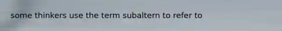 some thinkers use the term subaltern to refer to