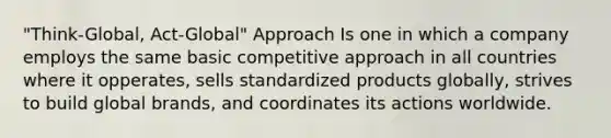 "Think-Global, Act-Global" Approach Is one in which a company employs the same basic competitive approach in all countries where it opperates, sells standardized products globally, strives to build global brands, and coordinates its actions worldwide.