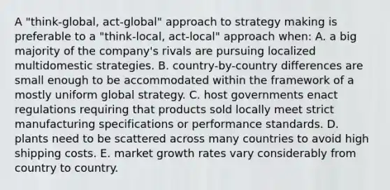 A "think-global, act-global" approach to strategy making is preferable to a "think-local, act-local" approach when: A. a big majority of the company's rivals are pursuing localized multidomestic strategies. B. country-by-country differences are small enough to be accommodated within the framework of a mostly uniform global strategy. C. host governments enact regulations requiring that products sold locally meet strict manufacturing specifications or performance standards. D. plants need to be scattered across many countries to avoid high shipping costs. E. market growth rates vary considerably from country to country.