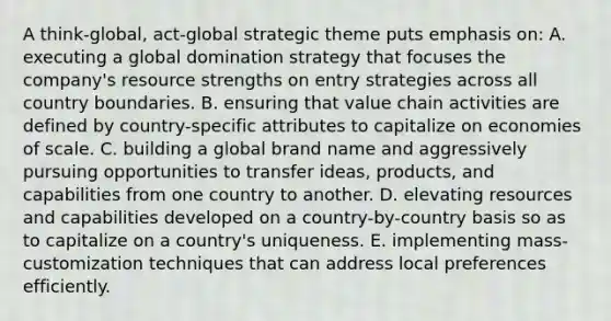 A think-global, act-global strategic theme puts emphasis on: A. executing a global domination strategy that focuses the company's resource strengths on entry strategies across all country boundaries. B. ensuring that value chain activities are defined by country-specific attributes to capitalize on economies of scale. C. building a global brand name and aggressively pursuing opportunities to transfer ideas, products, and capabilities from one country to another. D. elevating resources and capabilities developed on a country-by-country basis so as to capitalize on a country's uniqueness. E. implementing mass-customization techniques that can address local preferences efficiently.