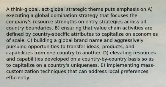 A think-global, act-global strategic theme puts emphasis on A) executing a global domination strategy that focuses the company's resource strengths on entry strategies across all country boundaries. B) ensuring that value chain activities are defined by country-specific attributes to capitalize on economies of scale. C) building a global brand name and aggressively pursuing opportunities to transfer ideas, products, and capabilities from one country to another. D) elevating resources and capabilities developed on a country-by-country basis so as to capitalize on a country's uniqueness. E) implementing mass-customization techniques that can address local preferences efficiently.