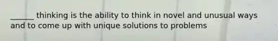 ______ thinking is the ability to think in novel and unusual ways and to come up with unique solutions to problems