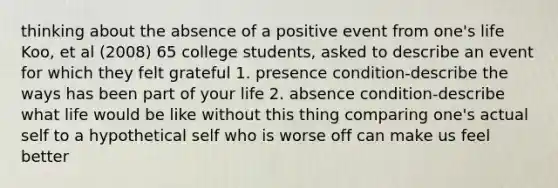 thinking about the absence of a positive event from one's life Koo, et al (2008) 65 college students, asked to describe an event for which they felt grateful 1. presence condition-describe the ways has been part of your life 2. absence condition-describe what life would be like without this thing comparing one's actual self to a hypothetical self who is worse off can make us feel better