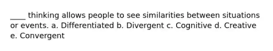 ____ thinking allows people to see similarities between situations or events. a. Differentiated b. Divergent c. Cognitive d. Creative e. Convergent