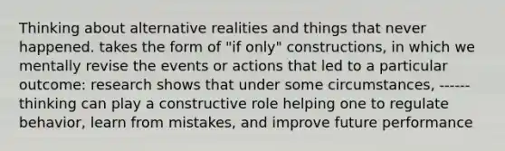 Thinking about alternative realities and things that never happened. takes the form of "if only" constructions, in which we mentally revise the events or actions that led to a particular outcome: research shows that under some circumstances, ------thinking can play a constructive role helping one to regulate behavior, learn from mistakes, and improve future performance