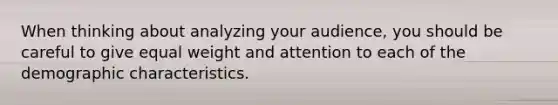 When thinking about analyzing your audience, you should be careful to give equal weight and attention to each of the demographic characteristics.