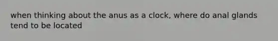 when thinking about the anus as a clock, where do anal glands tend to be located