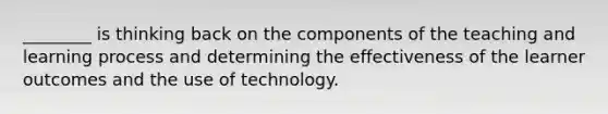 ________ is thinking back on the components of the teaching and learning process and determining the effectiveness of the learner outcomes and the use of technology.